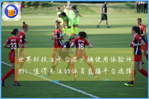世界杯投注平台客户端使用体验评测：值得关注的体育直播平台选择