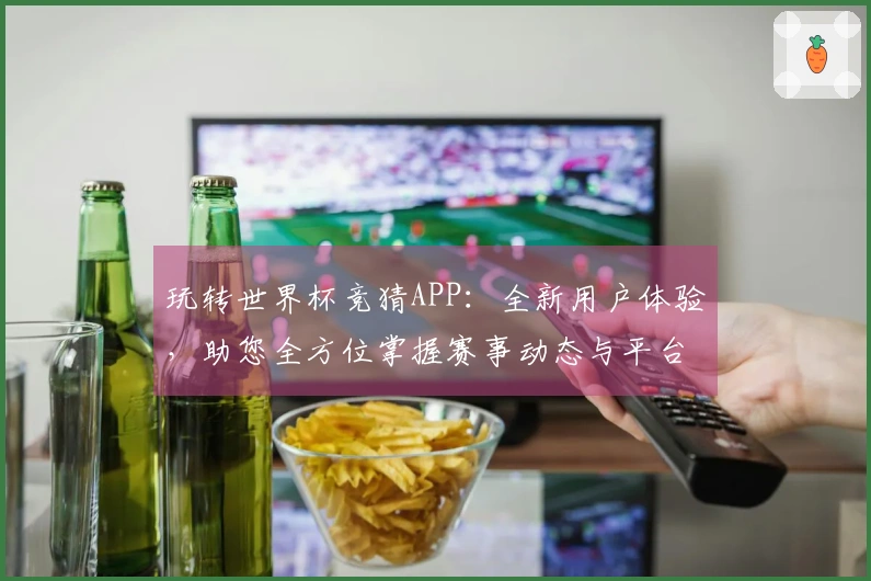 玩转世界杯竞猜APP：全新用户体验，助您全方位掌握赛事动态与平台功能