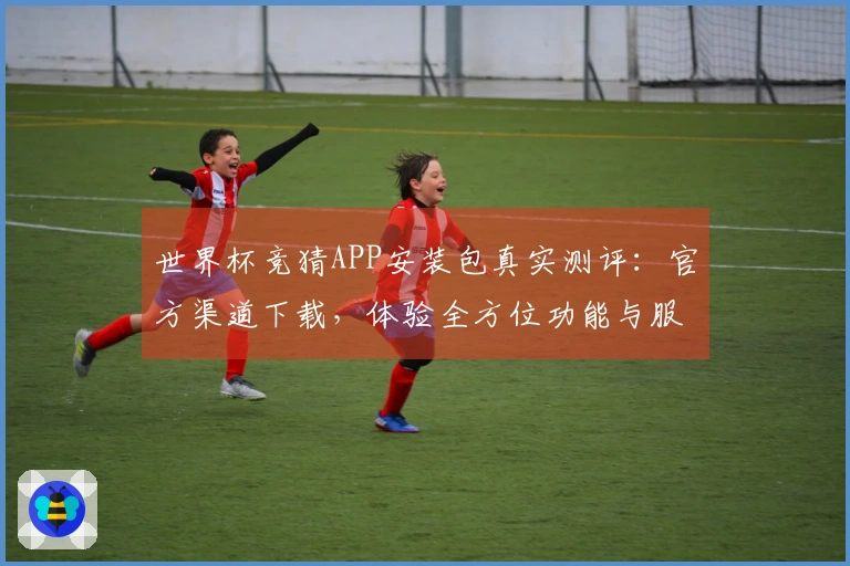 世界杯竞猜APP安装包真实测评：官方渠道下载，体验全方位功能与服务
